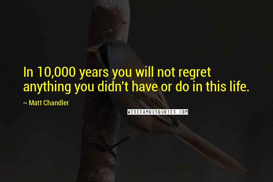 Matt Chandler Quotes: In 10,000 years you will not regret anything you didn't have or do in this life.