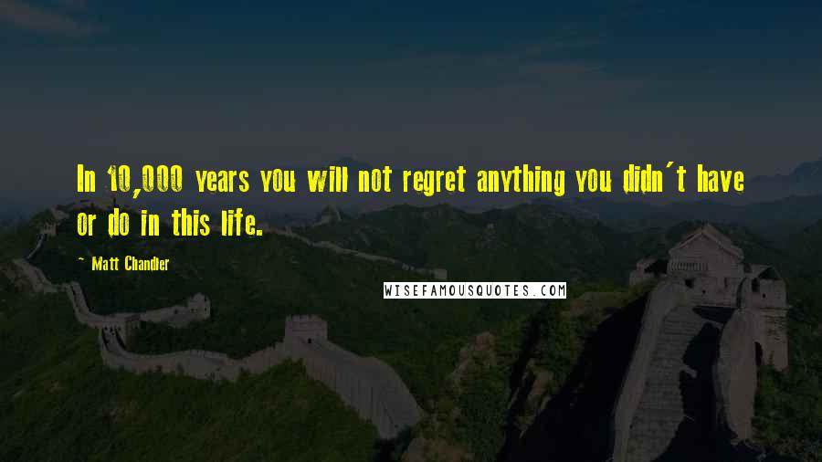 Matt Chandler Quotes: In 10,000 years you will not regret anything you didn't have or do in this life.