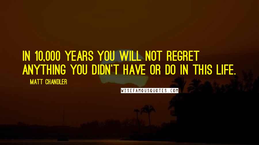 Matt Chandler Quotes: In 10,000 years you will not regret anything you didn't have or do in this life.