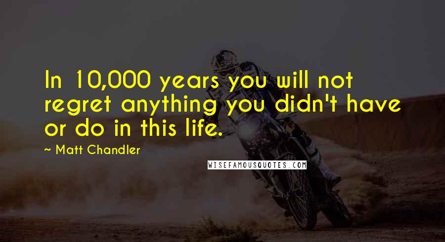 Matt Chandler Quotes: In 10,000 years you will not regret anything you didn't have or do in this life.