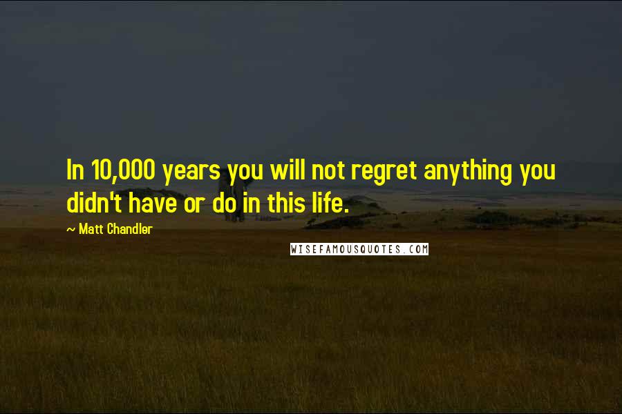 Matt Chandler Quotes: In 10,000 years you will not regret anything you didn't have or do in this life.