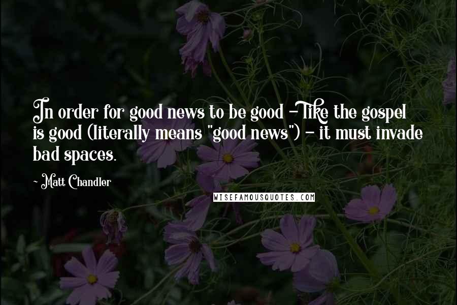 Matt Chandler Quotes: In order for good news to be good - like the gospel is good (literally means "good news") - it must invade bad spaces.
