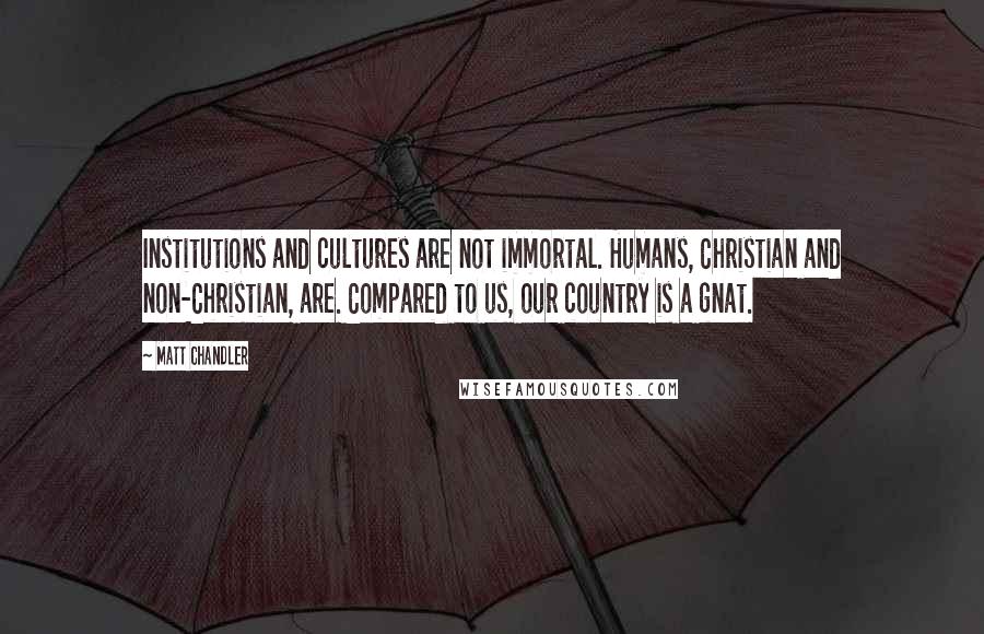 Matt Chandler Quotes: Institutions and cultures are not immortal. Humans, Christian and non-Christian, are. Compared to us, our country is a gnat.