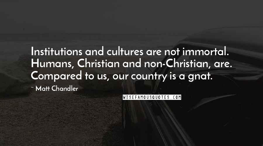 Matt Chandler Quotes: Institutions and cultures are not immortal. Humans, Christian and non-Christian, are. Compared to us, our country is a gnat.