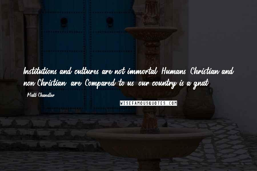Matt Chandler Quotes: Institutions and cultures are not immortal. Humans, Christian and non-Christian, are. Compared to us, our country is a gnat.