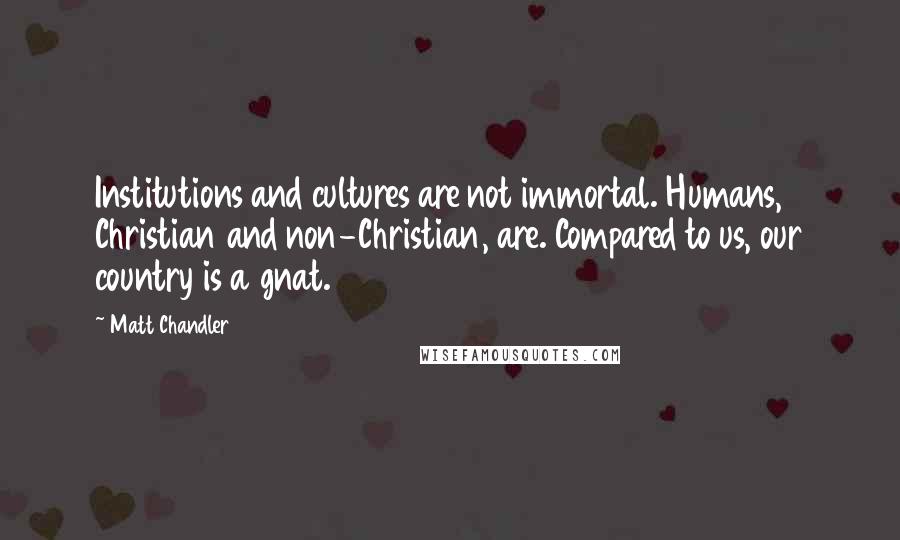 Matt Chandler Quotes: Institutions and cultures are not immortal. Humans, Christian and non-Christian, are. Compared to us, our country is a gnat.