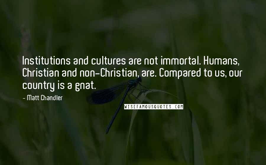 Matt Chandler Quotes: Institutions and cultures are not immortal. Humans, Christian and non-Christian, are. Compared to us, our country is a gnat.