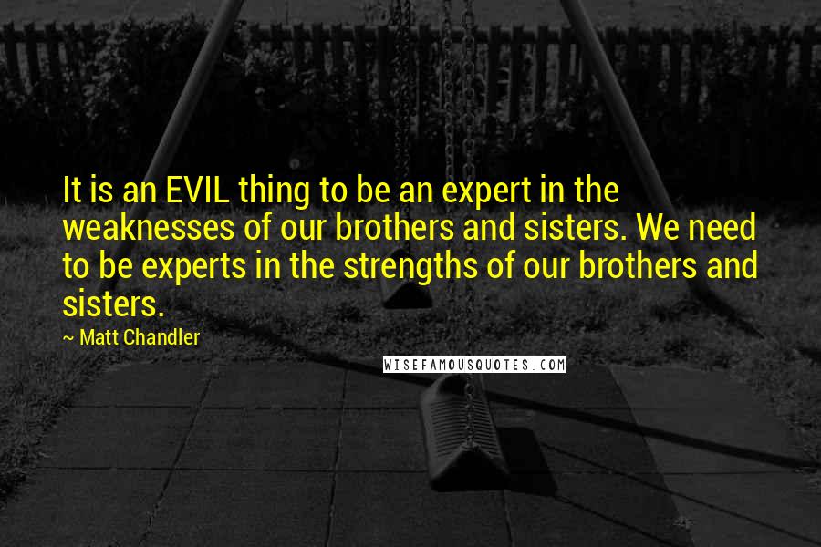Matt Chandler Quotes: It is an EVIL thing to be an expert in the weaknesses of our brothers and sisters. We need to be experts in the strengths of our brothers and sisters.
