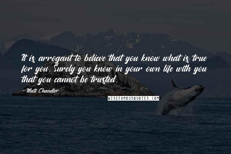 Matt Chandler Quotes: It is arrogant to believe that you know what is true for you. Surely you know in your own life with you that you cannot be trusted.