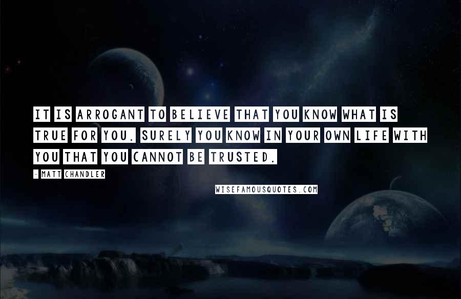 Matt Chandler Quotes: It is arrogant to believe that you know what is true for you. Surely you know in your own life with you that you cannot be trusted.