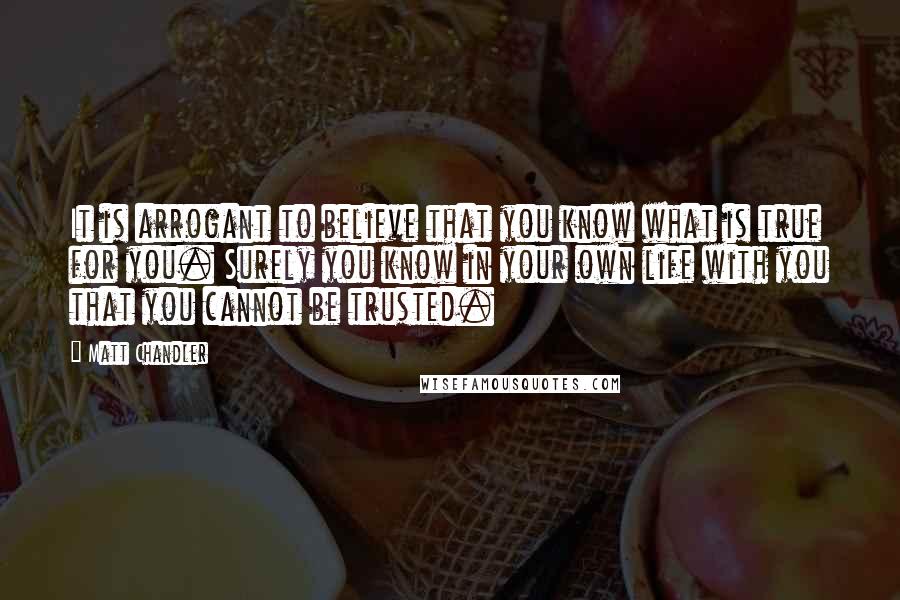 Matt Chandler Quotes: It is arrogant to believe that you know what is true for you. Surely you know in your own life with you that you cannot be trusted.