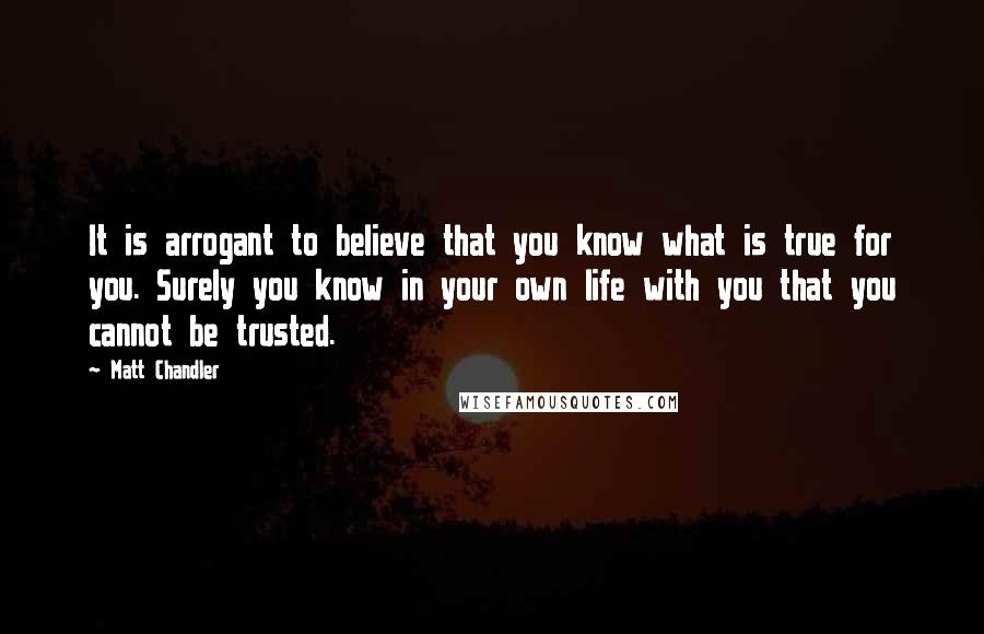 Matt Chandler Quotes: It is arrogant to believe that you know what is true for you. Surely you know in your own life with you that you cannot be trusted.