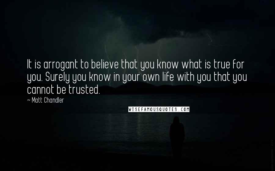 Matt Chandler Quotes: It is arrogant to believe that you know what is true for you. Surely you know in your own life with you that you cannot be trusted.