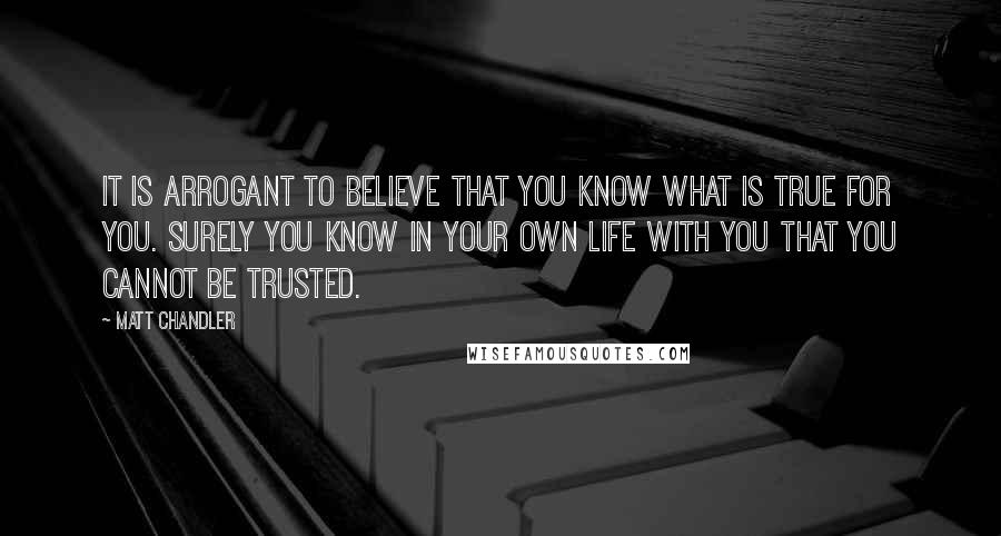 Matt Chandler Quotes: It is arrogant to believe that you know what is true for you. Surely you know in your own life with you that you cannot be trusted.