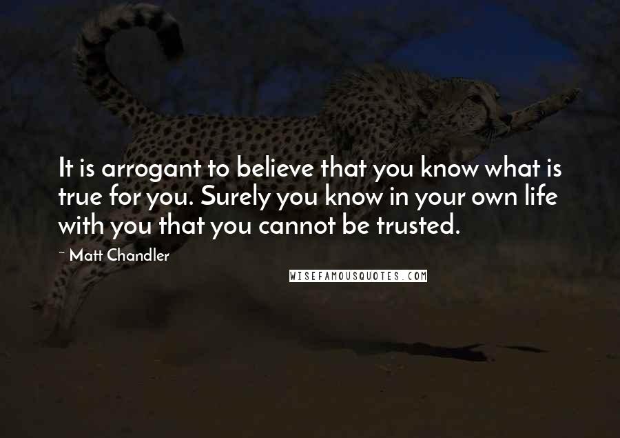 Matt Chandler Quotes: It is arrogant to believe that you know what is true for you. Surely you know in your own life with you that you cannot be trusted.