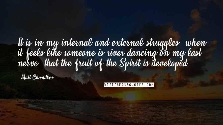 Matt Chandler Quotes: It is in my internal and external struggles, when it feels like someone is river-dancing on my last nerve, that the fruit of the Spirit is developed.