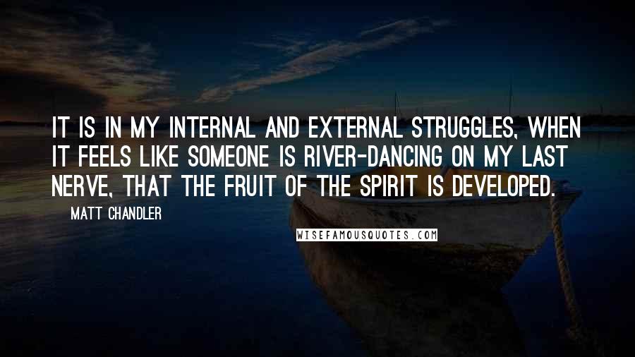 Matt Chandler Quotes: It is in my internal and external struggles, when it feels like someone is river-dancing on my last nerve, that the fruit of the Spirit is developed.