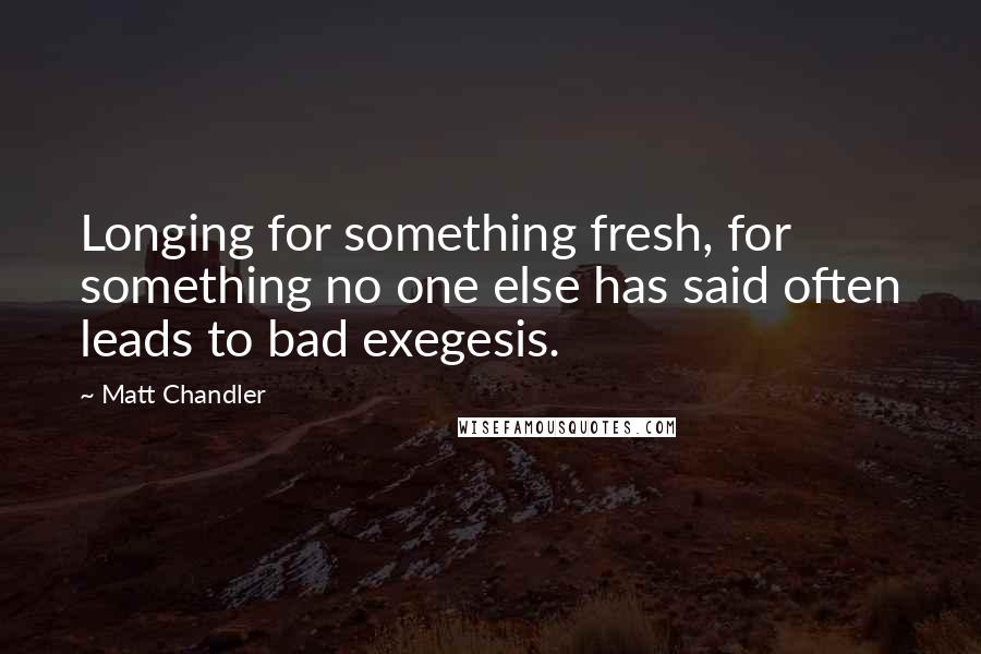 Matt Chandler Quotes: Longing for something fresh, for something no one else has said often leads to bad exegesis.