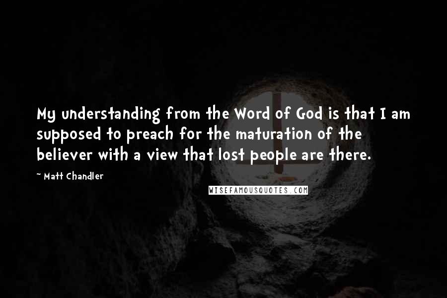 Matt Chandler Quotes: My understanding from the Word of God is that I am supposed to preach for the maturation of the believer with a view that lost people are there.