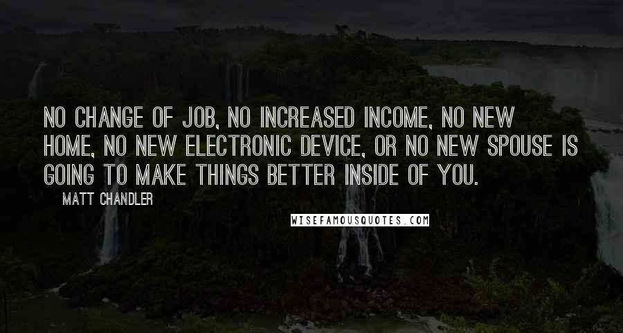Matt Chandler Quotes: No change of job, no increased income, no new home, no new electronic device, or no new spouse is going to make things better inside of you.