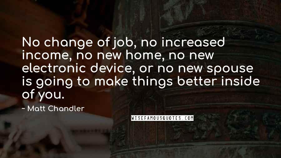 Matt Chandler Quotes: No change of job, no increased income, no new home, no new electronic device, or no new spouse is going to make things better inside of you.