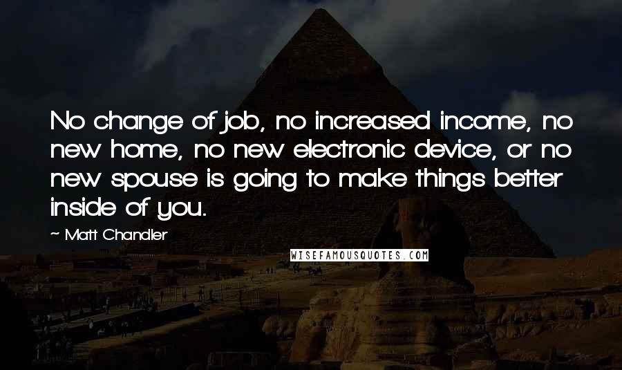 Matt Chandler Quotes: No change of job, no increased income, no new home, no new electronic device, or no new spouse is going to make things better inside of you.