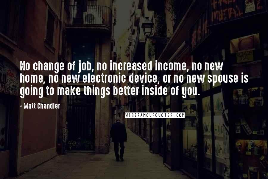 Matt Chandler Quotes: No change of job, no increased income, no new home, no new electronic device, or no new spouse is going to make things better inside of you.