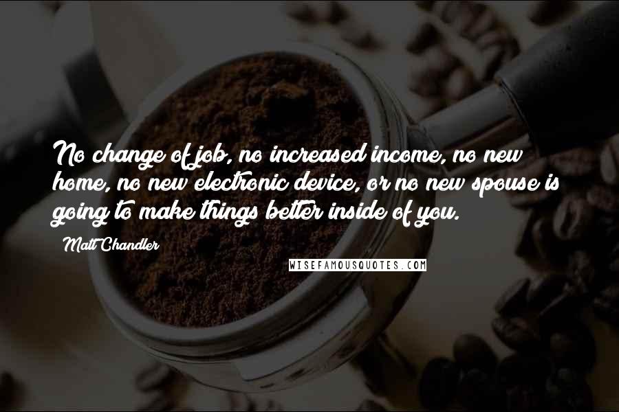 Matt Chandler Quotes: No change of job, no increased income, no new home, no new electronic device, or no new spouse is going to make things better inside of you.