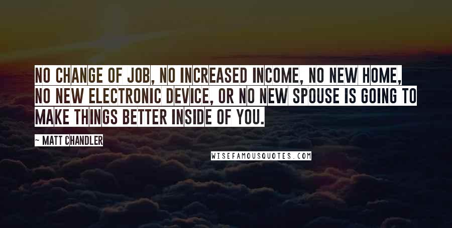 Matt Chandler Quotes: No change of job, no increased income, no new home, no new electronic device, or no new spouse is going to make things better inside of you.