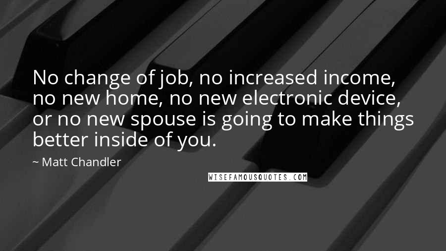 Matt Chandler Quotes: No change of job, no increased income, no new home, no new electronic device, or no new spouse is going to make things better inside of you.
