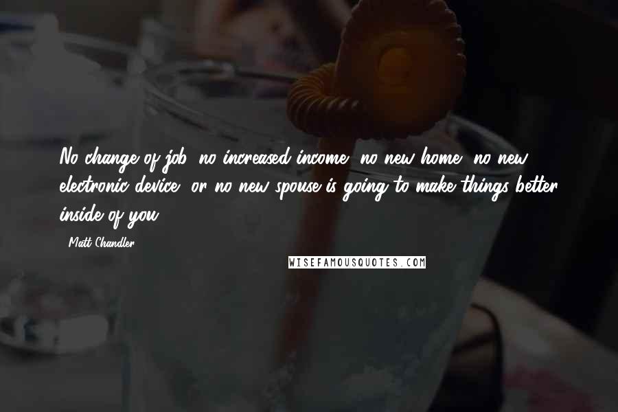 Matt Chandler Quotes: No change of job, no increased income, no new home, no new electronic device, or no new spouse is going to make things better inside of you.