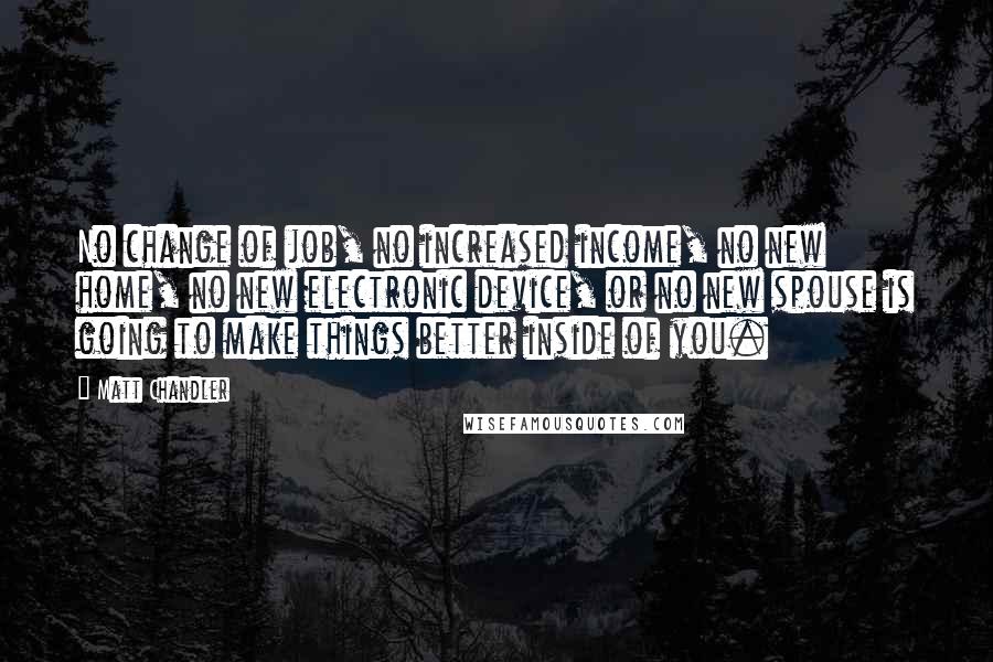 Matt Chandler Quotes: No change of job, no increased income, no new home, no new electronic device, or no new spouse is going to make things better inside of you.