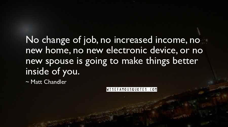 Matt Chandler Quotes: No change of job, no increased income, no new home, no new electronic device, or no new spouse is going to make things better inside of you.