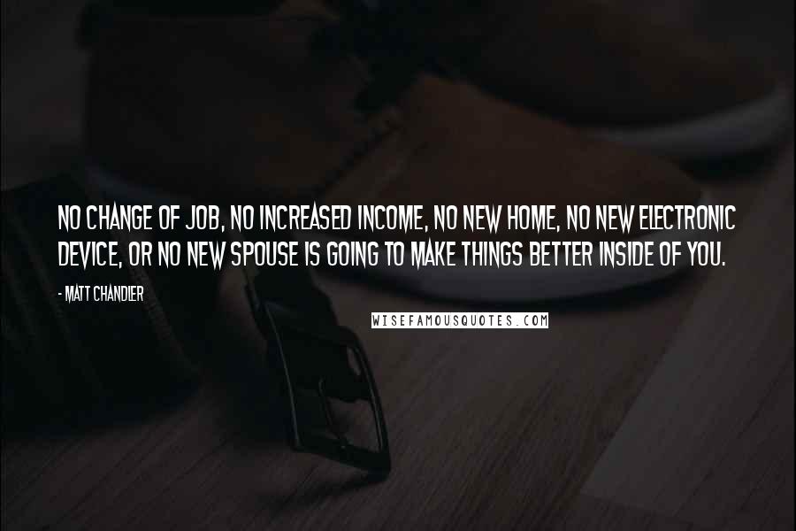 Matt Chandler Quotes: No change of job, no increased income, no new home, no new electronic device, or no new spouse is going to make things better inside of you.