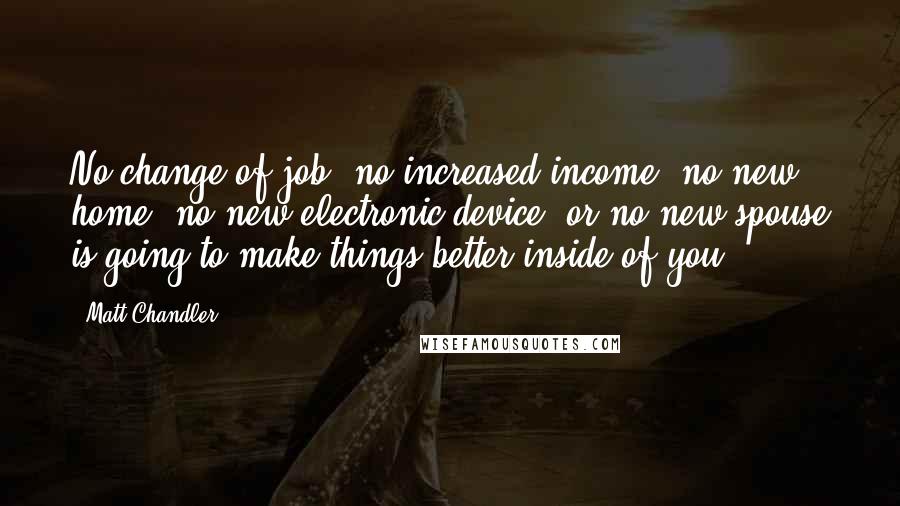 Matt Chandler Quotes: No change of job, no increased income, no new home, no new electronic device, or no new spouse is going to make things better inside of you.