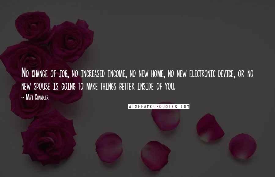 Matt Chandler Quotes: No change of job, no increased income, no new home, no new electronic device, or no new spouse is going to make things better inside of you.