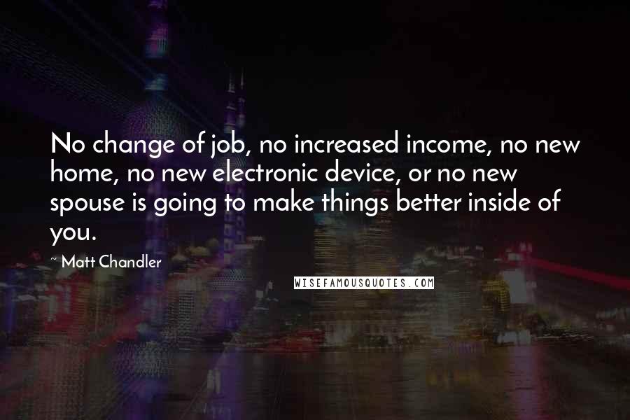 Matt Chandler Quotes: No change of job, no increased income, no new home, no new electronic device, or no new spouse is going to make things better inside of you.