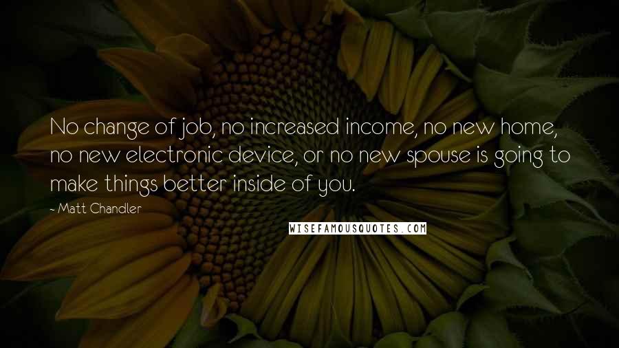 Matt Chandler Quotes: No change of job, no increased income, no new home, no new electronic device, or no new spouse is going to make things better inside of you.