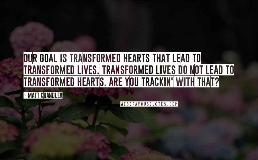 Matt Chandler Quotes: Our goal is transformed hearts that lead to transformed lives. Transformed lives do not lead to transformed hearts. Are you trackin' with that?