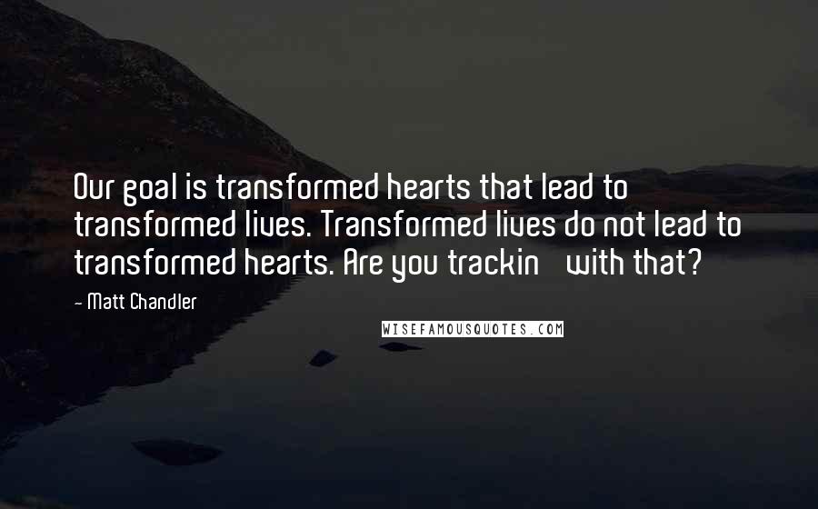 Matt Chandler Quotes: Our goal is transformed hearts that lead to transformed lives. Transformed lives do not lead to transformed hearts. Are you trackin' with that?