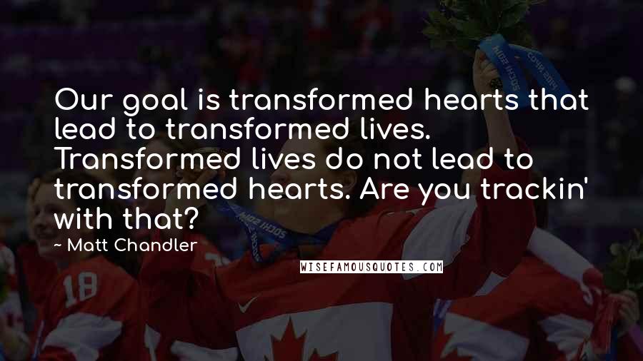 Matt Chandler Quotes: Our goal is transformed hearts that lead to transformed lives. Transformed lives do not lead to transformed hearts. Are you trackin' with that?