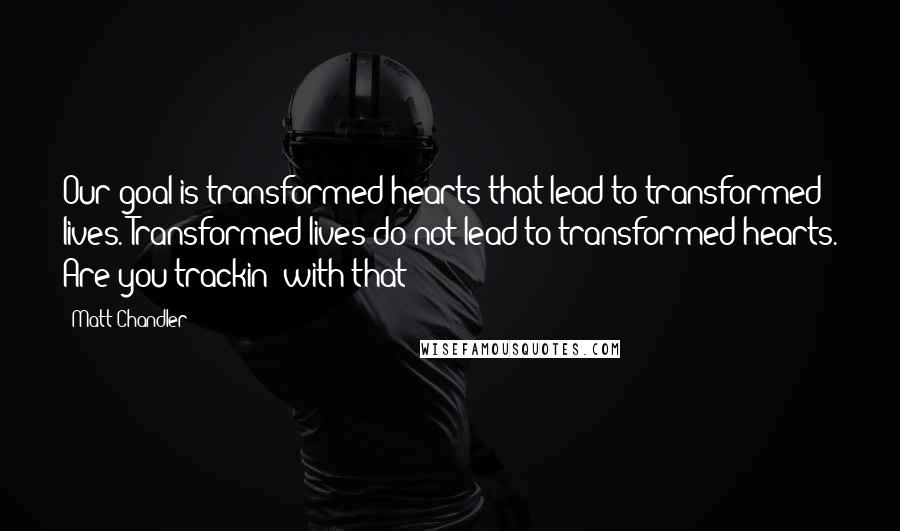 Matt Chandler Quotes: Our goal is transformed hearts that lead to transformed lives. Transformed lives do not lead to transformed hearts. Are you trackin' with that?