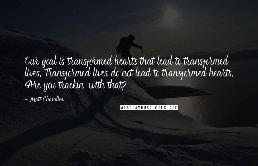 Matt Chandler Quotes: Our goal is transformed hearts that lead to transformed lives. Transformed lives do not lead to transformed hearts. Are you trackin' with that?