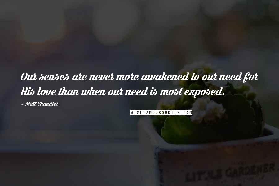 Matt Chandler Quotes: Our senses are never more awakened to our need for His love than when our need is most exposed.