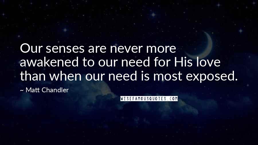 Matt Chandler Quotes: Our senses are never more awakened to our need for His love than when our need is most exposed.