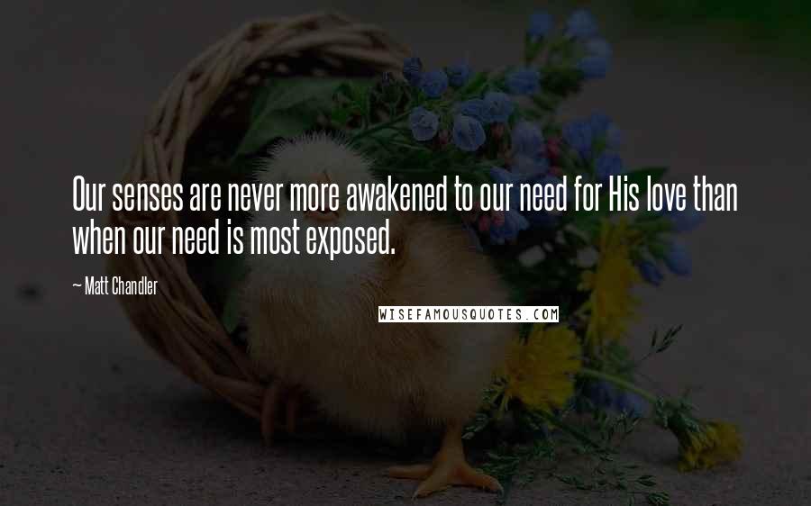 Matt Chandler Quotes: Our senses are never more awakened to our need for His love than when our need is most exposed.