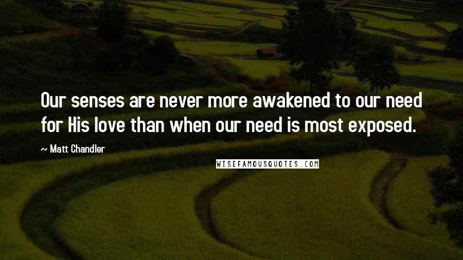 Matt Chandler Quotes: Our senses are never more awakened to our need for His love than when our need is most exposed.