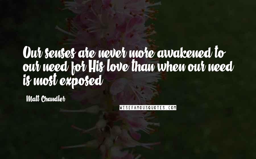 Matt Chandler Quotes: Our senses are never more awakened to our need for His love than when our need is most exposed.