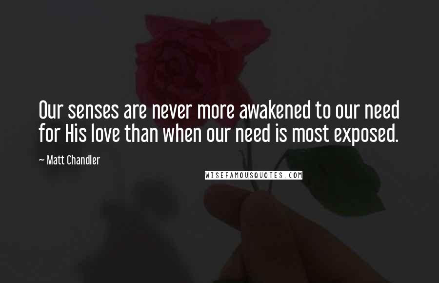 Matt Chandler Quotes: Our senses are never more awakened to our need for His love than when our need is most exposed.