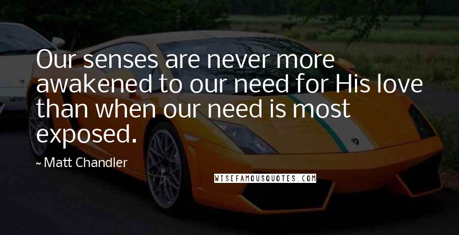 Matt Chandler Quotes: Our senses are never more awakened to our need for His love than when our need is most exposed.